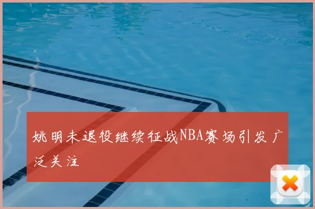 姚明未退役继续征战NBA赛场引发广泛关注