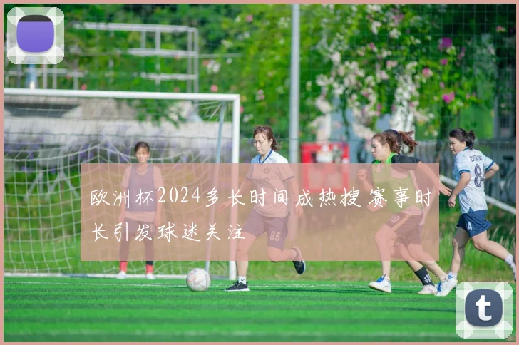 欧洲杯2024多长时间成热搜 赛事时长引发球迷关注