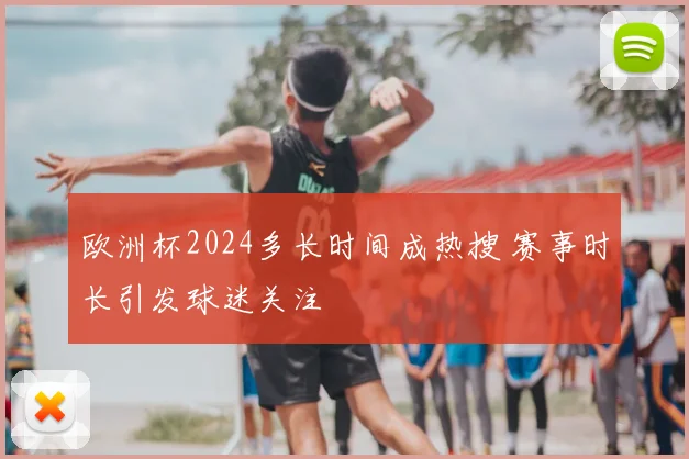 欧洲杯2024多长时间成热搜 赛事时长引发球迷关注