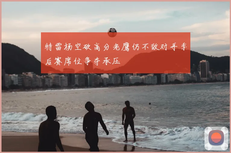 特雷杨空砍高分老鹰仍不敌对手季后赛席位争夺承压