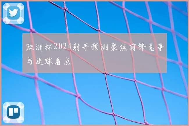 欧洲杯2024射手预测聚焦前锋竞争与进球看点