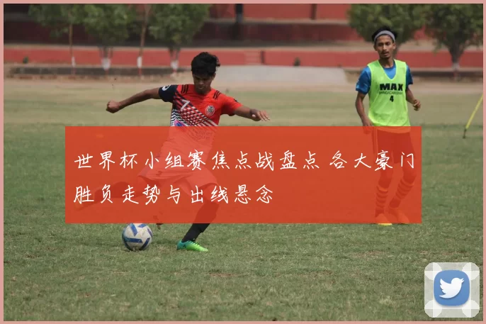 世界杯小组赛焦点战盘点 各大豪门胜负走势与出线悬念