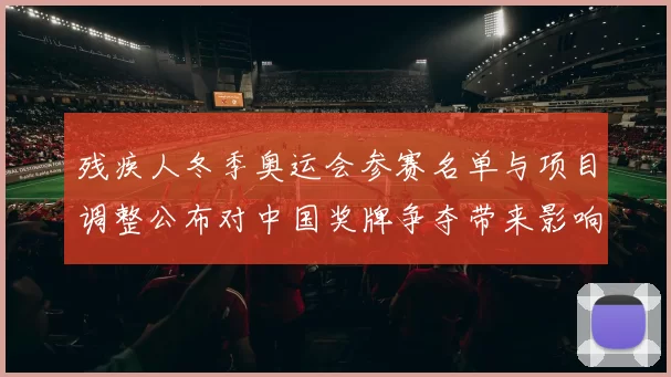 残疾人冬季奥运会参赛名单与项目调整公布对中国奖牌争夺带来影响解读