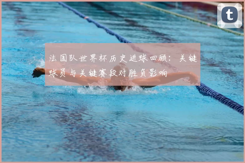 法国队世界杯历史进球回顾：关键球员与关键赛段对胜负影响