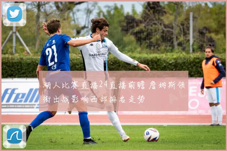 湖人比赛直播24直播前瞻 詹姆斯领衔出战影响西部排名走势