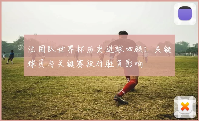 法国队世界杯历史进球回顾：关键球员与关键赛段对胜负影响