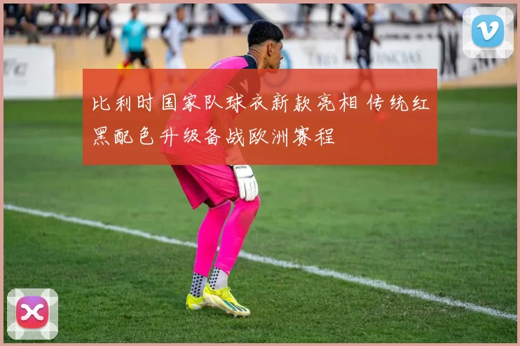 比利时国家队球衣新款亮相 传统红黑配色升级备战欧洲赛程
