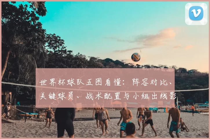 世界杯球队五图看懂:阵容对比、关键球员、战术配置与小组出线影响