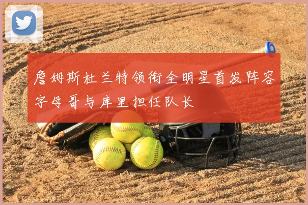 詹姆斯杜兰特领衔全明星首发阵容字母哥与库里担任队长