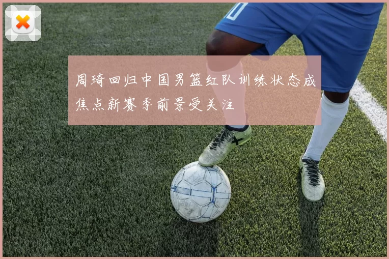周琦回归中国男篮红队训练状态成焦点新赛季前景受关注
