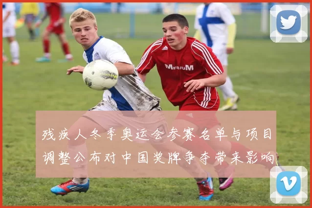 残疾人冬季奥运会参赛名单与项目调整公布对中国奖牌争夺带来影响解读