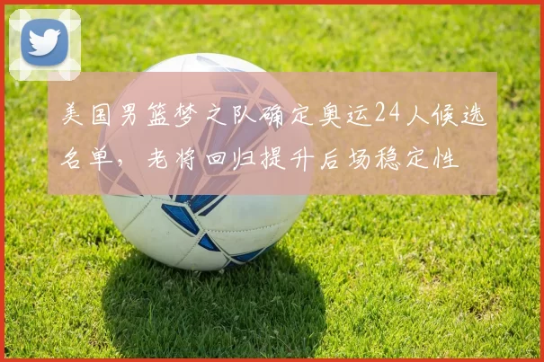 美国男篮梦之队确定奥运24人候选名单，老将回归提升后场稳定性