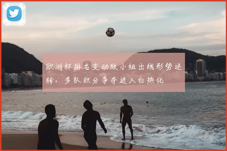 欧洲杯排名变动致小组出线形势逆转,多队积分争夺进入白热化