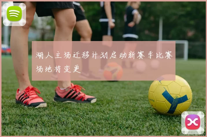 湖人主场迁移计划启动新赛季比赛场地将变更