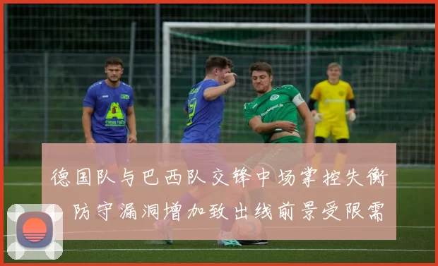 德国队与巴西队交锋中场掌控失衡，防守漏洞增加致出线前景受限需调整