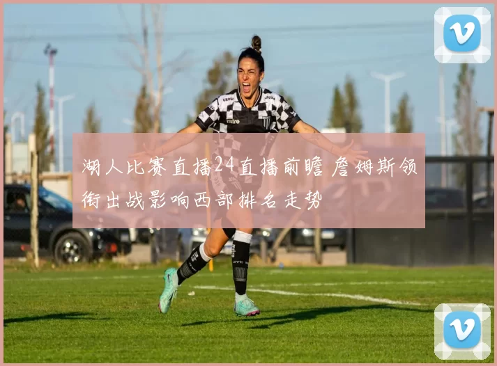 湖人比赛直播24直播前瞻 詹姆斯领衔出战影响西部排名走势