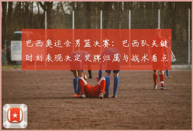 巴西奥运会男篮决赛：巴西队关键时刻表现决定奖牌归属与战术看点