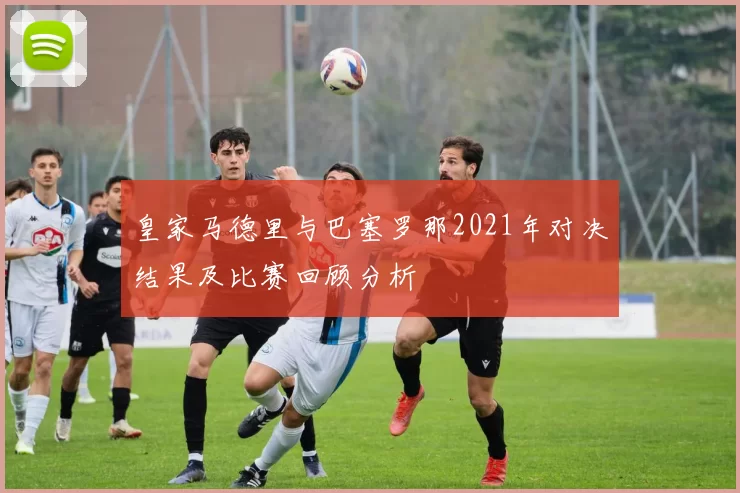 皇家马德里与巴塞罗那2021年对决结果及比赛回顾分析