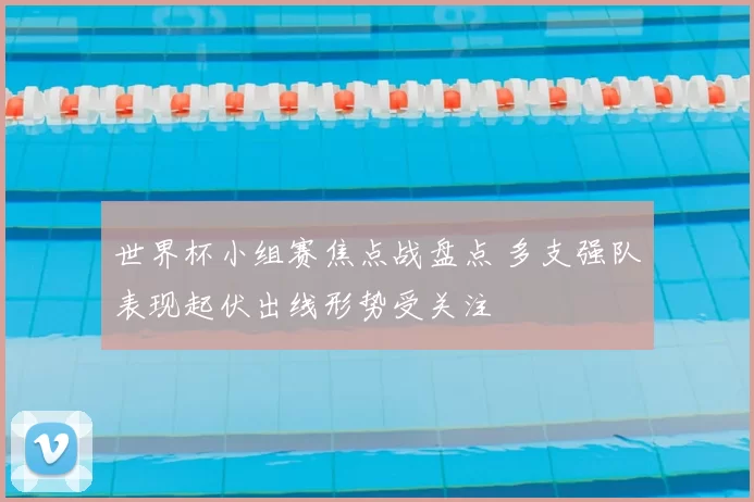 世界杯小组赛焦点战盘点 多支强队表现起伏出线形势受关注