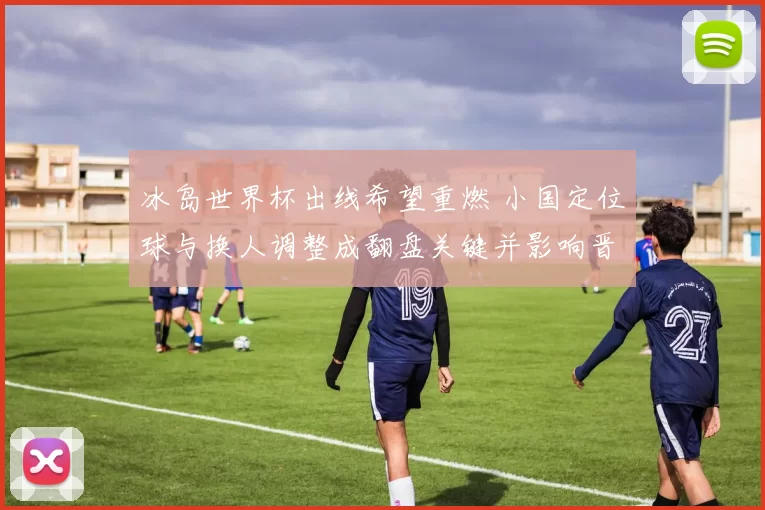 冰岛世界杯出线希望重燃 小国定位球与换人调整成翻盘关键并影响晋级形势