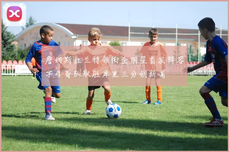 詹姆斯杜兰特领衔全明星首发阵容字母哥队取胜库里三分创新高