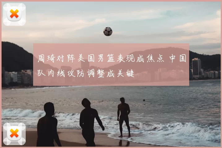 周琦对阵美国男篮表现成焦点 中国队内线攻防调整成关键