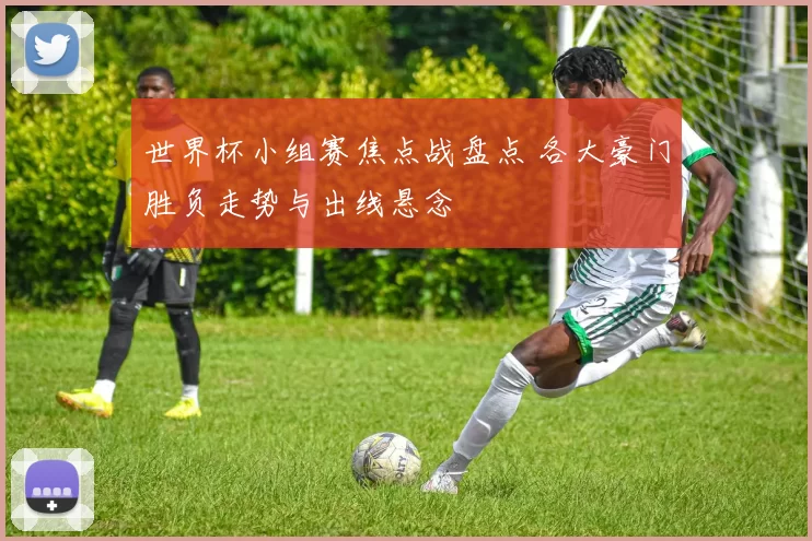 世界杯小组赛焦点战盘点 各大豪门胜负走势与出线悬念