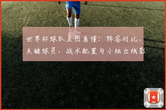 世界杯球队五图看懂:阵容对比、关键球员、战术配置与小组出线影响