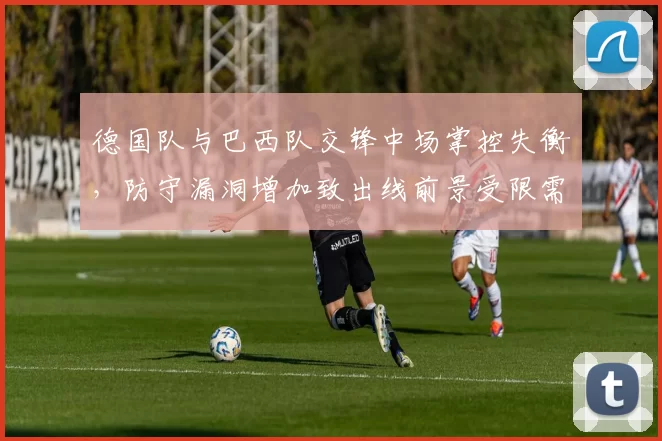 德国队与巴西队交锋中场掌控失衡，防守漏洞增加致出线前景受限需调整