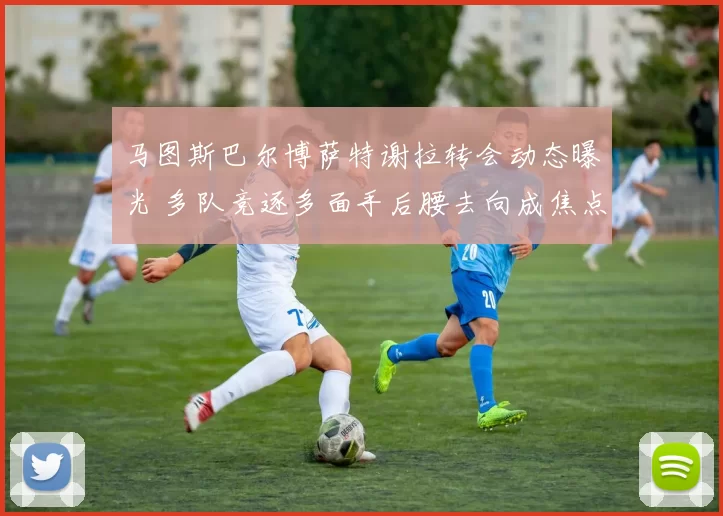 马图斯巴尔博萨特谢拉转会动态曝光 多队竞逐多面手后腰去向成焦点