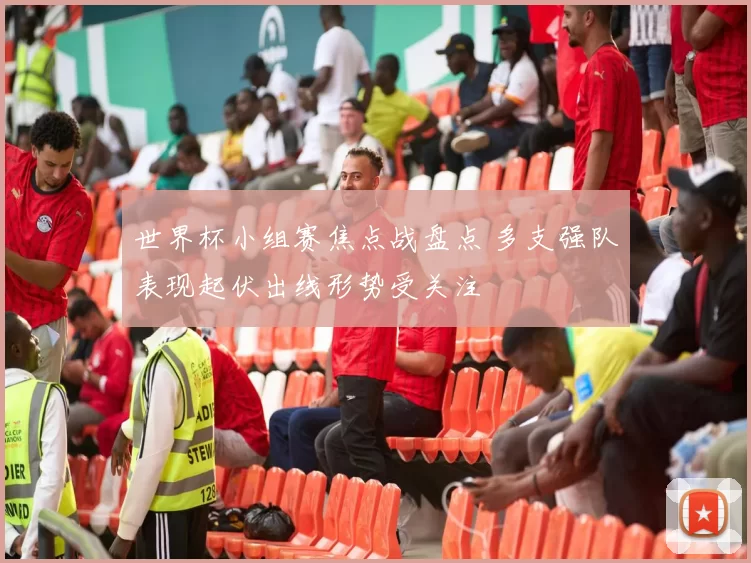 世界杯小组赛焦点战盘点 多支强队表现起伏出线形势受关注