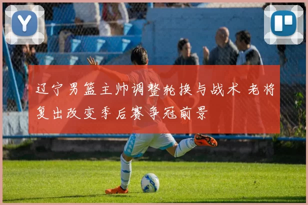 辽宁男篮主帅调整轮换与战术 老将复出改变季后赛争冠前景