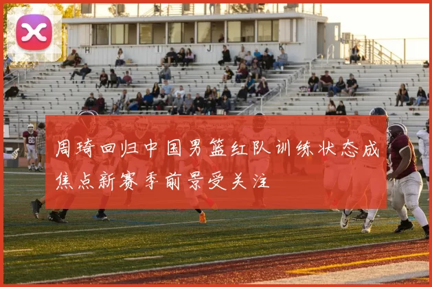 周琦回归中国男篮红队训练状态成焦点新赛季前景受关注