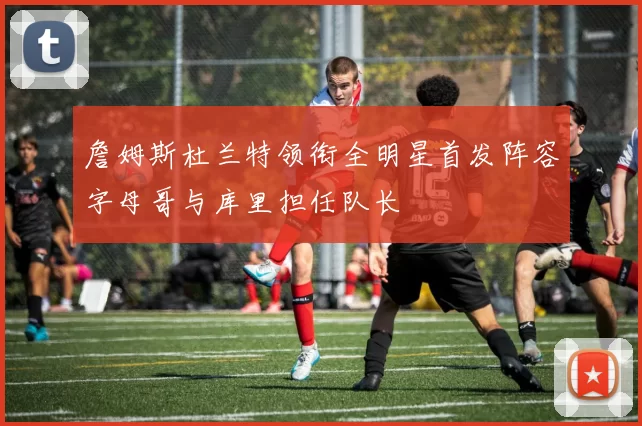 詹姆斯杜兰特领衔全明星首发阵容字母哥与库里担任队长