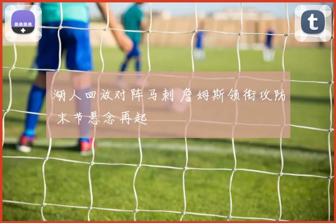 湖人回放对阵马刺 詹姆斯领衔攻防 末节悬念再起